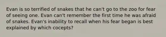 Evan is so terrified of snakes that he can't go to the zoo for fear of seeing one. Evan can't remember the first time he was afraid of snakes. Evan's inability to recall when his fear began is best explained by which cocepts?