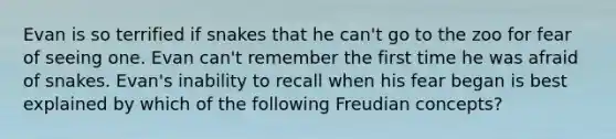 Evan is so terrified if snakes that he can't go to the zoo for fear of seeing one. Evan can't remember the first time he was afraid of snakes. Evan's inability to recall when his fear began is best explained by which of the following Freudian concepts?