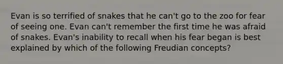 Evan is so terrified of snakes that he can't go to the zoo for fear of seeing one. Evan can't remember the first time he was afraid of snakes. Evan's inability to recall when his fear began is best explained by which of the following Freudian concepts?