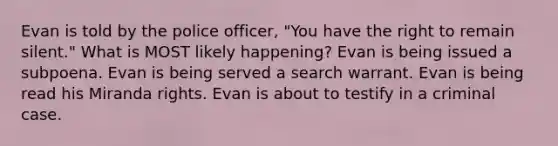 Evan is told by the police officer, "You have the right to remain silent." What is MOST likely happening? Evan is being issued a subpoena. Evan is being served a search warrant. Evan is being read his Miranda rights. Evan is about to testify in a criminal case.