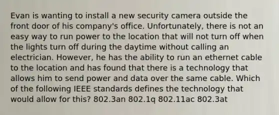 Evan is wanting to install a new security camera outside the front door of his company's office. Unfortunately, there is not an easy way to run power to the location that will not turn off when the lights turn off during the daytime without calling an electrician. However, he has the ability to run an ethernet cable to the location and has found that there is a technology that allows him to send power and data over the same cable. Which of the following IEEE standards defines the technology that would allow for this? 802.3an 802.1q 802.11ac 802.3at