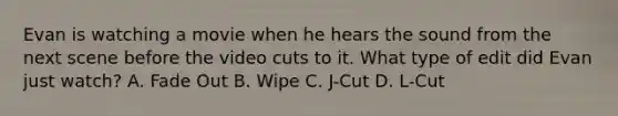 Evan is watching a movie when he hears the sound from the next scene before the video cuts to it. What type of edit did Evan just watch? A. Fade Out B. Wipe C. J-Cut D. L-Cut