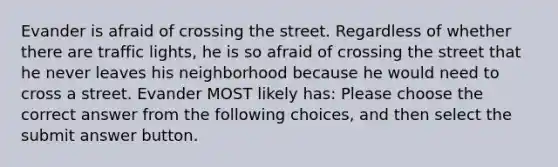 Evander is afraid of crossing the street. Regardless of whether there are traffic lights, he is so afraid of crossing the street that he never leaves his neighborhood because he would need to cross a street. Evander MOST likely has: Please choose the correct answer from the following choices, and then select the submit answer button.