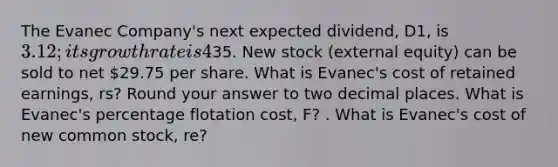 The Evanec Company's next expected dividend, D1, is 3.12; its growth rate is 4%; and its common stock now sells for35. New stock (external equity) can be sold to net 29.75 per share. What is Evanec's cost of retained earnings, rs? Round your answer to two decimal places. What is Evanec's percentage flotation cost, F? . What is Evanec's cost of new common stock, re?