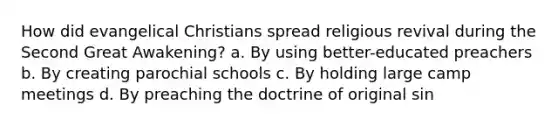 How did evangelical Christians spread religious revival during the Second Great Awakening? a. By using better-educated preachers b. By creating parochial schools c. By holding large camp meetings d. By preaching the doctrine of original sin