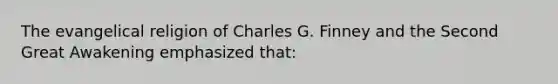 The evangelical religion of Charles G. Finney and the Second Great Awakening emphasized that: