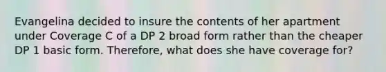 Evangelina decided to insure the contents of her apartment under Coverage C of a DP 2 broad form rather than the cheaper DP 1 basic form. Therefore, what does she have coverage for?