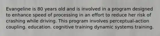 Evangeline is 80 years old and is involved in a program designed to enhance speed of processing in an effort to reduce her risk of crashing while driving. This program involves perceptual-action coupling. education. cognitive training dynamic systems training.