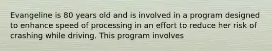 Evangeline is 80 years old and is involved in a program designed to enhance speed of processing in an effort to reduce her risk of crashing while driving. This program involves