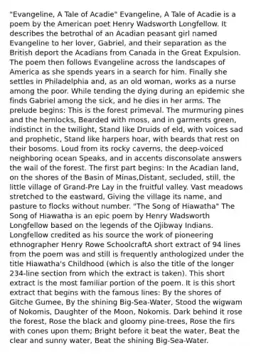 "Evangeline, A Tale of Acadie" Evangeline, A Tale of Acadie is a poem by the American poet Henry Wadsworth Longfellow. It describes the betrothal of an Acadian peasant girl named Evangeline to her lover, Gabriel, and their separation as the British deport the Acadians from Canada in the Great Expulsion. The poem then follows Evangeline across the landscapes of America as she spends years in a search for him. Finally she settles in Philadelphia and, as an old woman, works as a nurse among the poor. While tending the dying during an epidemic she finds Gabriel among the sick, and he dies in her arms. The prelude begins: This is the forest primeval. The murmuring pines and the hemlocks, Bearded with moss, and in garments green, indistinct in the twilight, Stand like Druids of eld, with voices sad and prophetic, Stand like harpers hoar, with beards that rest on their bosoms. Loud from its rocky caverns, the deep-voiced neighboring ocean Speaks, and in accents disconsolate answers the wail of the forest. The first part begins: In the Acadian land, on the shores of the Basin of Minas,Distant, secluded, still, the little village of Grand-Pre Lay in the fruitful valley. Vast meadows stretched to the eastward, Giving the village its name, and pasture to flocks without number. "The Song of Hiawatha" The Song of Hiawatha is an epic poem by Henry Wadsworth Longfellow based on the legends of the Ojibway Indians. Longfellow credited as his source the work of pioneering ethnographer Henry Rowe SchoolcraftA short extract of 94 lines from the poem was and still is frequently anthologized under the title Hiawatha's Childhood (which is also the title of the longer 234-line section from which the extract is taken). This short extract is the most familiar portion of the poem. It is this short extract that begins with the famous lines: By the shores of Gitche Gumee, By the shining Big-Sea-Water, Stood the wigwam of Nokomis, Daughter of the Moon, Nokomis. Dark behind it rose the forest, Rose the black and gloomy pine-trees, Rose the firs with cones upon them; Bright before it beat the water, Beat the clear and sunny water, Beat the shining Big-Sea-Water.