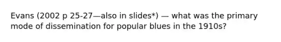 Evans (2002 p 25-27—also in slides*) — what was the primary mode of dissemination for popular blues in the 1910s?