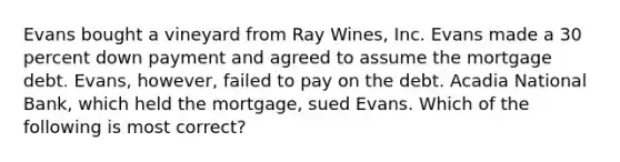 Evans bought a vineyard from Ray Wines, Inc. Evans made a 30 percent down payment and agreed to assume the mortgage debt. Evans, however, failed to pay on the debt. Acadia National Bank, which held the mortgage, sued Evans. Which of the following is most correct?