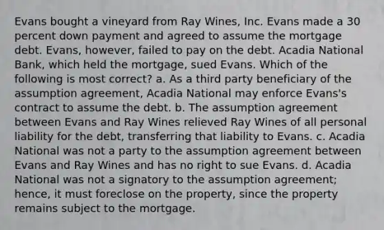 Evans bought a vineyard from Ray Wines, Inc. Evans made a 30 percent down payment and agreed to assume the mortgage debt. Evans, however, failed to pay on the debt. Acadia National Bank, which held the mortgage, sued Evans. Which of the following is most correct? a. As a third party beneficiary of the assumption agreement, Acadia National may enforce Evans's contract to assume the debt. b. The assumption agreement between Evans and Ray Wines relieved Ray Wines of all personal liability for the debt, transferring that liability to Evans. c. Acadia National was not a party to the assumption agreement between Evans and Ray Wines and has no right to sue Evans. d. Acadia National was not a signatory to the assumption agreement; hence, it must foreclose on the property, since the property remains subject to the mortgage.