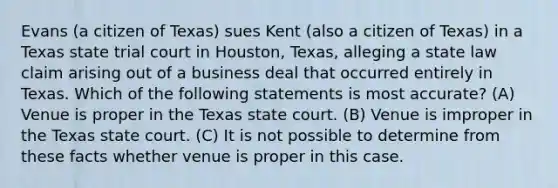 Evans (a citizen of Texas) sues Kent (also a citizen of Texas) in a Texas state trial court in Houston, Texas, alleging a state law claim arising out of a business deal that occurred entirely in Texas. Which of the following statements is most accurate? (A) Venue is proper in the Texas state court. (B) Venue is improper in the Texas state court. (C) It is not possible to determine from these facts whether venue is proper in this case.