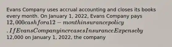 Evans Company uses accrual accounting and closes its books every month. On January 1, 2022, Evans Company pays 12,000 cash for a 12-month insurance policy. If Evans Company increases Insurance Expense by12,000 on January 1, 2022, the company