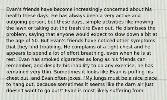 Evan's friends have become increasingly concerned about his health these days. He has always been a very active and outgoing person, but these days, simple activities like mowing the lawn or taking out the trash tire Evan out. He dismisses the problem, saying that anyone would expect to slow down a bit at the age of 50. But Evan's friends have noticed other symptoms that they find troubling. He complains of a tight chest and he appears to spend a lot of effort breathing, even when he is at rest. Evan has smoked cigarettes as long as his friends can remember, and despite his inability to do any exercise, he has remained very thin. Sometimes it looks like Evan is puffing his chest out, and Evan often jokes, "My lungs must be a nice place to hang out, because sometimes it seems like the darn air just doesn't want to go out!" Evan is most likely suffering from