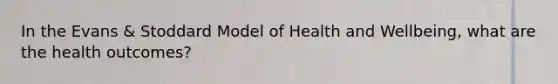 In the Evans & Stoddard Model of Health and Wellbeing, what are the health outcomes?