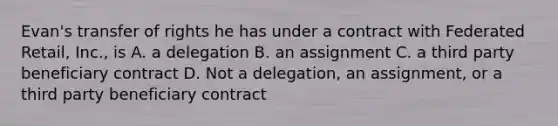 Evan's transfer of rights he has under a contract with Federated Retail, Inc., is A. a delegation B. an assignment C. a third party beneficiary contract D. Not a delegation, an assignment, or a third party beneficiary contract