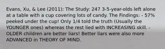 Evans, Xu, & Lee (2011): The Study: 247 3-5-year-olds left alone at a table with a cup covering lots of candy. The Findings: - 57% peeked under the cup! Only 1/4 told the truth (Usually the YOUNGER ones) whereas the rest lied with INCREASING skill. - OLDER children are better liars! Better liars were also more ADVANCED in THEORY OF MIND.