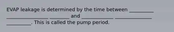 EVAP leakage is determined by the time between __________ _________________ ________ and _____________ _______________ __________. This is called the pump period.