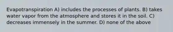 Evapotranspiration A) includes the processes of plants. B) takes water vapor from the atmosphere and stores it in the soil. C) decreases immensely in the summer. D) none of the above