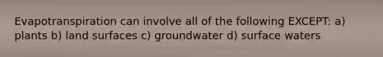 Evapotranspiration can involve all of the following EXCEPT: a) plants b) land surfaces c) groundwater d) surface waters