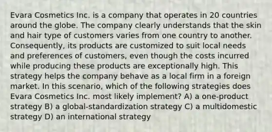 Evara Cosmetics Inc. is a company that operates in 20 countries around the globe. The company clearly understands that the skin and hair type of customers varies from one country to another. Consequently, its products are customized to suit local needs and preferences of customers, even though the costs incurred while producing these products are exceptionally high. This strategy helps the company behave as a local firm in a foreign market. In this scenario, which of the following strategies does Evara Cosmetics Inc. most likely implement? A) a one-product strategy B) a global-standardization strategy C) a multidomestic strategy D) an international strategy