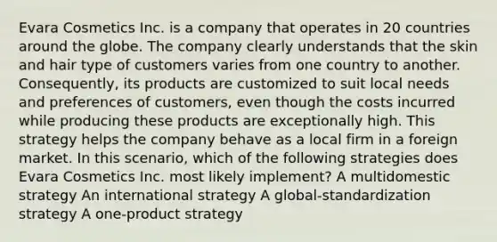 Evara Cosmetics Inc. is a company that operates in 20 countries around the globe. The company clearly understands that the skin and hair type of customers varies from one country to another. Consequently, its products are customized to suit local needs and preferences of customers, even though the costs incurred while producing these products are exceptionally high. This strategy helps the company behave as a local firm in a foreign market. In this scenario, which of the following strategies does Evara Cosmetics Inc. most likely implement? A multidomestic strategy An international strategy A global-standardization strategy A one-product strategy