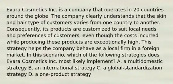 Evara Cosmetics Inc. is a company that operates in 20 countries around the globe. The company clearly understands that the skin and hair type of customers varies from one country to another. Consequently, its products are customized to suit local needs and preferences of customers, even though the costs incurred while producing these products are exceptionally high. This strategy helps the company behave as a local firm in a foreign market. In this scenario, which of the following strategies does Evara Cosmetics Inc. most likely implement? A. a multidomestic strategy B. an international strategy C. a global-standardization strategy D. a one-product strategy