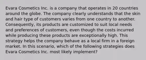 Evara Cosmetics Inc. is a company that operates in 20 countries around the globe. The company clearly understands that the skin and hair type of customers varies from one country to another. Consequently, its products are customized to suit local needs and preferences of customers, even though the costs incurred while producing these products are exceptionally high. This strategy helps the company behave as a local firm in a foreign market. In this scenario, which of the following strategies does Evara Cosmetics Inc. most likely implement?