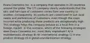 Evara Cosmetics Inc. is a company that operates in 20 countries around the globe. The 17) company clearly understands that the skin and hair type of customers varies from one country to another. Consequently, its products are customized to suit local needs and preferences of customers, even though the costs incurred while producing these products are exceptionally high. This strategy helps the company behave as a local firm in a foreign market. In this scenario, which of the following strategies does Evara Cosmetics Inc. most likely implement? A) A multidomestic strategy B) An international strategy C) A one-product strategy D) A global-standardization strategy