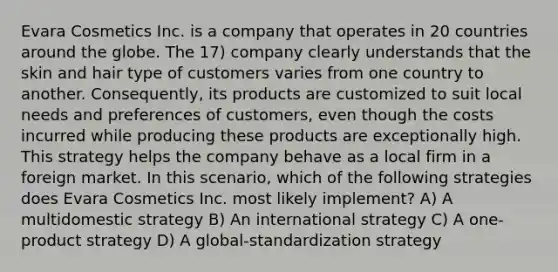 Evara Cosmetics Inc. is a company that operates in 20 countries around the globe. The 17) company clearly understands that the skin and hair type of customers varies from one country to another. Consequently, its products are customized to suit local needs and preferences of customers, even though the costs incurred while producing these products are exceptionally high. This strategy helps the company behave as a local firm in a foreign market. In this scenario, which of the following strategies does Evara Cosmetics Inc. most likely implement? A) A multidomestic strategy B) An international strategy C) A one-product strategy D) A global-standardization strategy