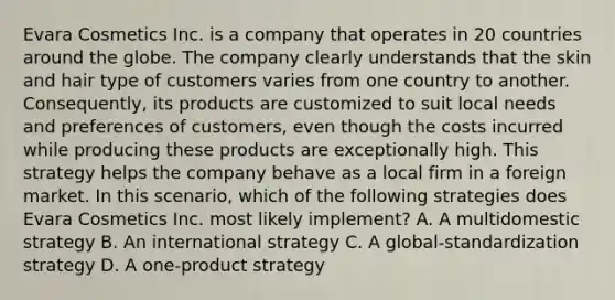 Evara Cosmetics Inc. is a company that operates in 20 countries around the globe. The company clearly understands that the skin and hair type of customers varies from one country to another. Consequently, its products are customized to suit local needs and preferences of customers, even though the costs incurred while producing these products are exceptionally high. This strategy helps the company behave as a local firm in a foreign market. In this scenario, which of the following strategies does Evara Cosmetics Inc. most likely implement? A. A multidomestic strategy B. An international strategy C. A global-standardization strategy D. A one-product strategy