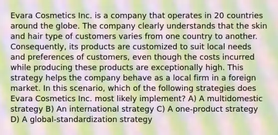 Evara Cosmetics Inc. is a company that operates in 20 countries around the globe. The company clearly understands that the skin and hair type of customers varies from one country to another. Consequently, its products are customized to suit local needs and preferences of customers, even though the costs incurred while producing these products are exceptionally high. This strategy helps the company behave as a local firm in a foreign market. In this scenario, which of the following strategies does Evara Cosmetics Inc. most likely implement? A) A multidomestic strategy B) An international strategy C) A one-product strategy D) A global-standardization strategy