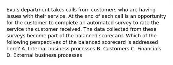 Eva's department takes calls from customers who are having issues with their service. At the end of each call is an opportunity for the customer to complete an automated survey to rate the service the customer received. The data collected from these surveys become part of the balanced scorecard. Which of the following perspectives of the balanced scorecard is addressed here? A. Internal business processes B. Customers C. Financials D. External business processes