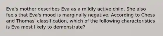 Eva's mother describes Eva as a mildly active child. She also feels that Eva's mood is marginally negative. According to Chess and Thomas' classification, which of the following characteristics is Eva most likely to demonstrate?