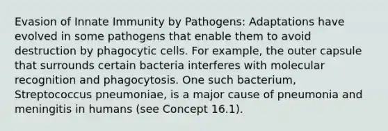 Evasion of Innate Immunity by Pathogens: Adaptations have evolved in some pathogens that enable them to avoid destruction by phagocytic cells. For example, the outer capsule that surrounds certain bacteria interferes with molecular recognition and phagocytosis. One such bacterium, Streptococcus pneumoniae, is a major cause of pneumonia and meningitis in humans (see Concept 16.1).