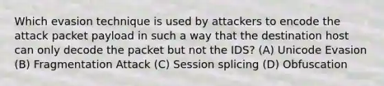 Which evasion technique is used by attackers to encode the attack packet payload in such a way that the destination host can only decode the packet but not the IDS? (A) Unicode Evasion (B) Fragmentation Attack (C) Session splicing (D) Obfuscation