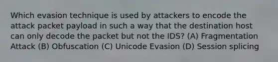 Which evasion technique is used by attackers to encode the attack packet payload in such a way that the destination host can only decode the packet but not the IDS? (A) Fragmentation Attack (B) Obfuscation (C) Unicode Evasion (D) Session splicing