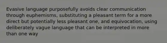 Evasive language purposefully avoids clear communication through euphemisms, substituting a pleasant term for a more direct but potentially less pleasant one, and equivocation, using deliberately vague language that can be interpreted in <a href='https://www.questionai.com/knowledge/keWHlEPx42-more-than' class='anchor-knowledge'>more than</a> one way