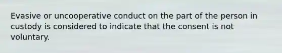 Evasive or uncooperative conduct on the part of the person in custody is considered to indicate that the consent is not voluntary.​