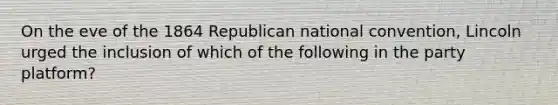 On the eve of the 1864 Republican national convention, Lincoln urged the inclusion of which of the following in the party platform?