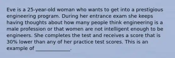 Eve is a 25-year-old woman who wants to get into a prestigious engineering program. During her entrance exam she keeps having thoughts about how many people think engineering is a male profession or that women are not intelligent enough to be engineers. She completes the test and receives a score that is 30% lower than any of her practice test scores. This is an example of ______________.