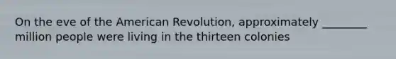 On the eve of the American Revolution, approximately ________ million people were living in the thirteen colonies