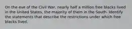On the eve of the Civil War, nearly half a million free blacks lived in the United States, the majority of them in the South. Identify the statements that describe the restrictions under which free blacks lived.