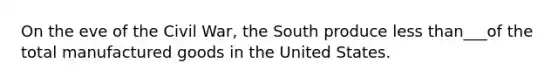 On the eve of the Civil War, the South produce less than___of the total manufactured goods in the United States.