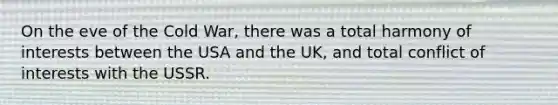 On the eve of the Cold War, there was a total harmony of interests between the USA and the UK, and total conflict of interests with the USSR.