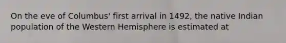 On the eve of Columbus' first arrival in 1492, the native Indian population of the Western Hemisphere is estimated at