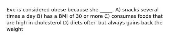 Eve is considered obese because she _____. A) snacks several times a day B) has a BMI of 30 or more C) consumes foods that are high in cholesterol D) diets often but always gains back the weight