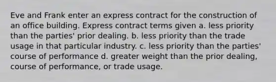 Eve and Frank enter an express contract for the construction of an office building. Express contract terms given a. less priority than the parties' prior dealing. b. less priority than the trade usage in that particular industry. c. less priority than the parties' course of performance d. greater weight than the prior dealing, course of performance, or trade usage.